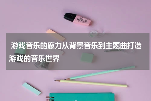游戏音乐的魔力从背景音乐到主题曲打造游戏的音乐世界