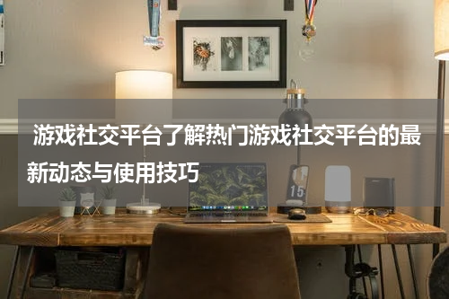 游戏社交平台了解热门游戏社交平台的最新动态与使用技巧