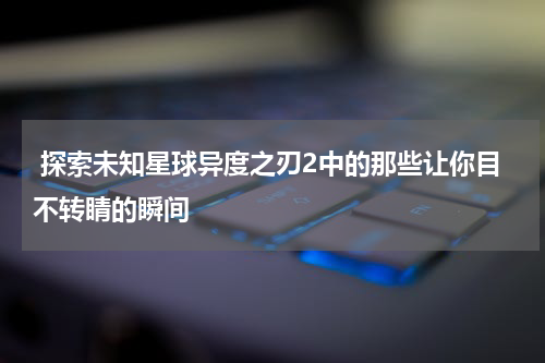 探索未知星球异度之刃2中的那些让你目不转睛的瞬间