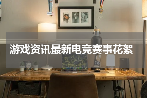 游戏资讯最新电竞赛事花絮