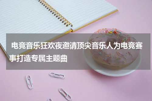 电竞音乐狂欢夜邀请顶尖音乐人为电竞赛事打造专属主题曲