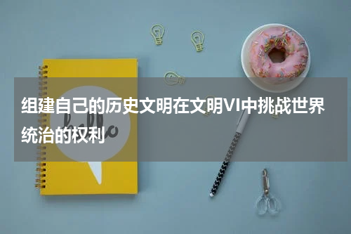 组建自己的历史文明在文明VI中挑战世界统治的权利