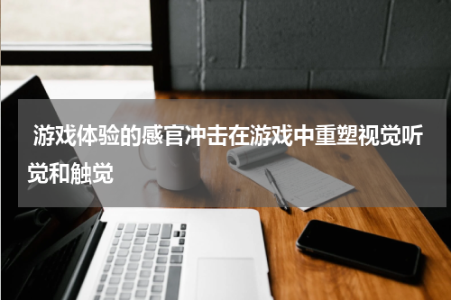 游戏体验的感官冲击在游戏中重塑视觉听觉和触觉