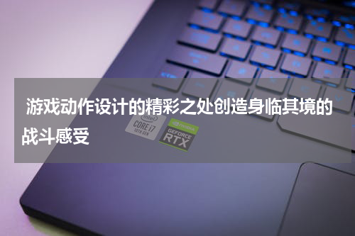 游戏动作设计的精彩之处创造身临其境的战斗感受