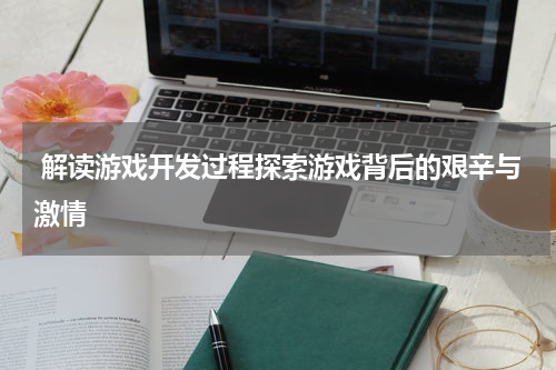 解读游戏开发过程探索游戏背后的艰辛与激情