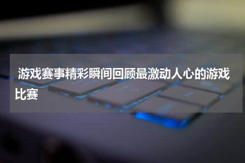 游戏赛事精彩瞬间回顾最激动人心的游戏比赛