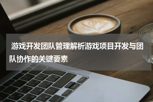 游戏开发团队管理解析游戏项目开发与团队协作的关键要素