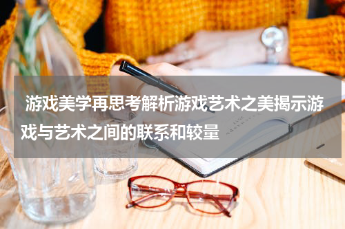 游戏美学再思考解析游戏艺术之美揭示游戏与艺术之间的联系和较量