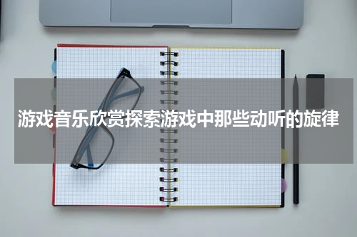 游戏音乐欣赏探索游戏中那些动听的旋律