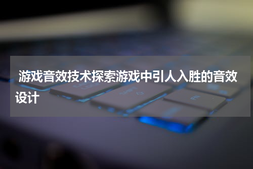 游戏音效技术探索游戏中引人入胜的音效设计