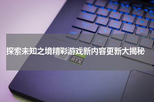探索未知之境精彩游戏新内容更新大揭秘