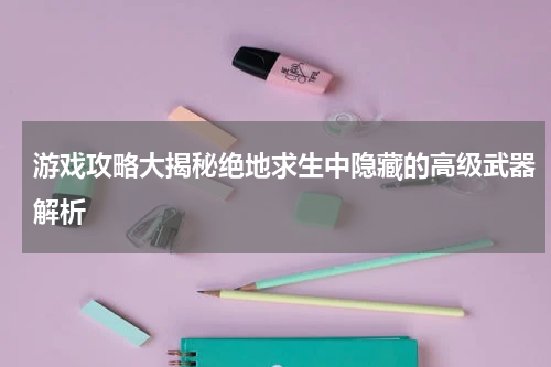 游戏攻略大揭秘绝地求生中隐藏的高级武器解析