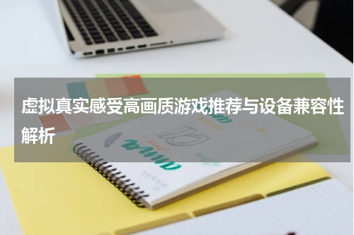 虚拟真实感受高画质游戏推荐与设备兼容性解析