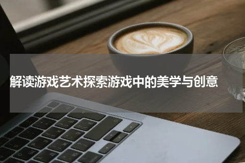 解读游戏艺术探索游戏中的美学与创意