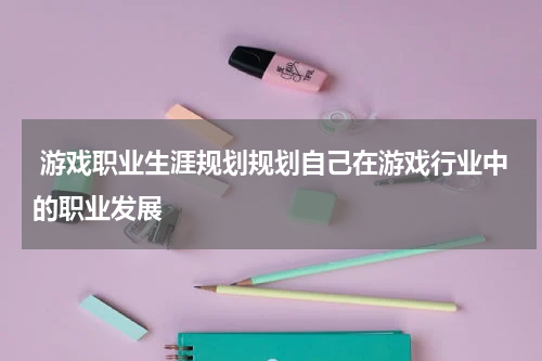 游戏职业生涯规划规划自己在游戏行业中的职业发展