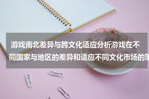 游戏南北差异与跨文化适应分析游戏在不同国家与地区的差异和适应不同文化市场的策略与实践方法和案例