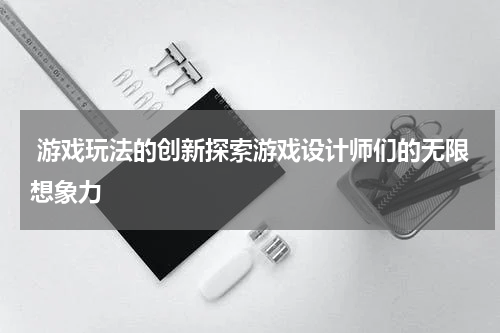 游戏玩法的创新探索游戏设计师们的无限想象力