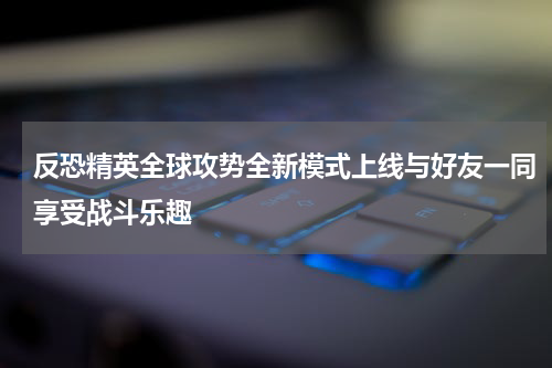 反恐精英全球攻势全新模式上线与好友一同享受战斗乐趣