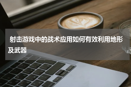 射击游戏中的战术应用如何有效利用地形及武器