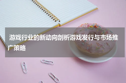 游戏行业的新动向剖析游戏发行与市场推广策略