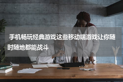手机畅玩经典游戏这些移动端游戏让你随时随地都能战斗