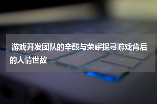 游戏开发团队的辛酸与荣耀探寻游戏背后的人情世故