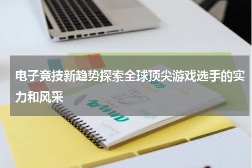 电子竞技新趋势探索全球顶尖游戏选手的实力和风采