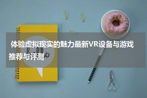 体验虚拟现实的魅力最新VR设备与游戏推荐与评测