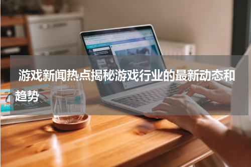 游戏新闻热点揭秘游戏行业的最新动态和趋势