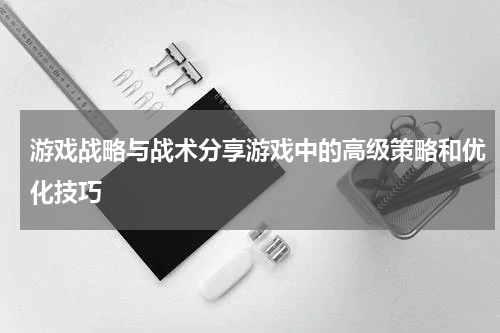 游戏战略与战术分享游戏中的高级策略和优化技巧