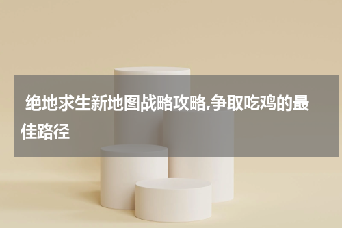  绝地求生新地图战略攻略,争取吃鸡的最佳路径