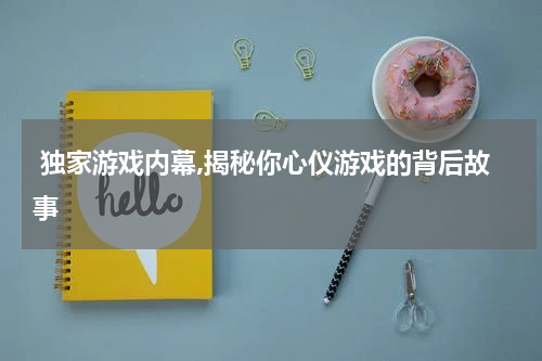  独家游戏内幕,揭秘你心仪游戏的背后故事