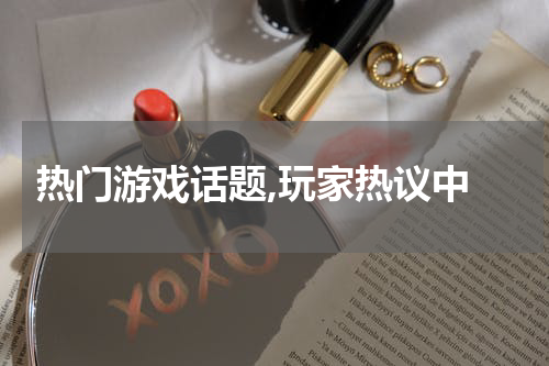  热门游戏话题,玩家热议中