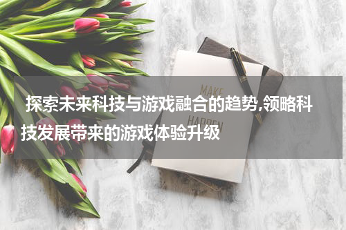  探索未来科技与游戏融合的趋势,领略科技发展带来的游戏体验升级