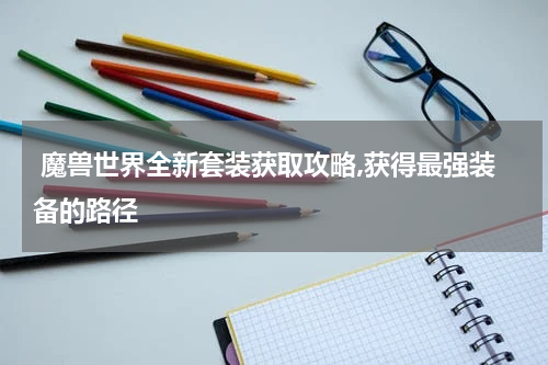  魔兽世界全新套装获取攻略,获得最强装备的路径
