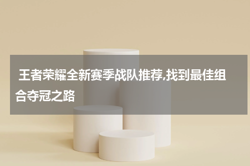  王者荣耀全新赛季战队推荐,找到最佳组合夺冠之路