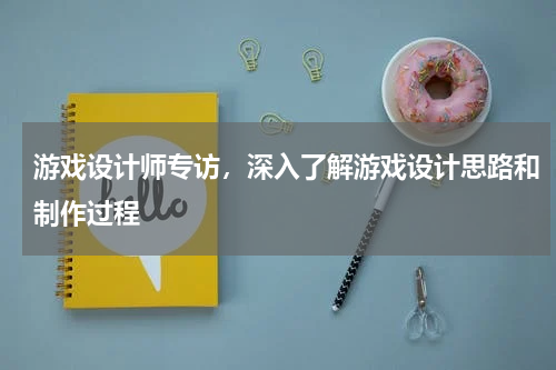游戏设计师专访,深入了解游戏设计思路和制作过程