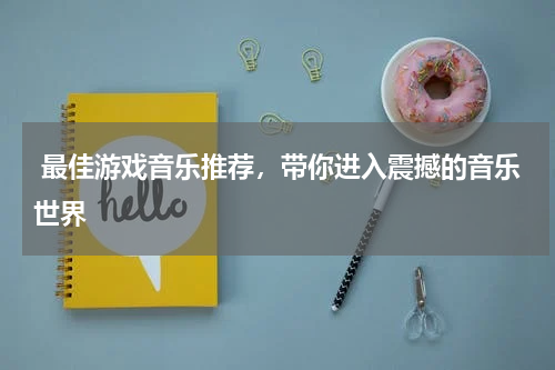  最佳游戏音乐推荐，带你进入震撼的音乐世界