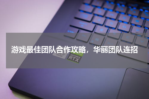 游戏最佳团队合作攻略,华丽团队连招