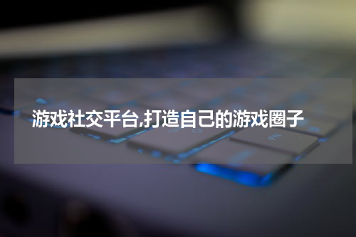  游戏社交平台,打造自己的游戏圈子