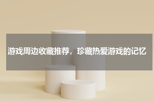 游戏周边收藏推荐,珍藏热爱游戏的记忆