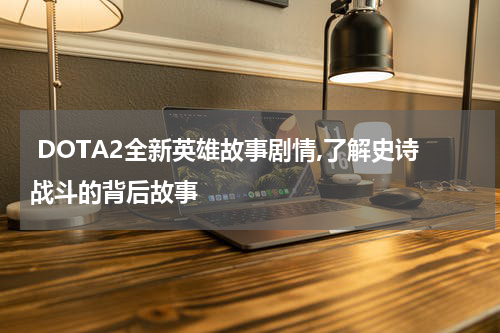  DOTA2全新英雄故事剧情,了解史诗战斗的背后故事
