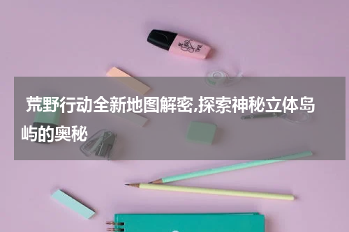  荒野行动全新地图解密,探索神秘立体岛屿的奥秘