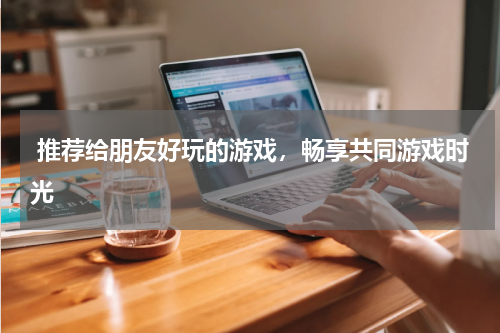 推荐给朋友好玩的游戏,畅享共同游戏时光