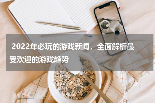  2022年必玩的游戏新闻，全面解析最受欢迎的游戏趋势