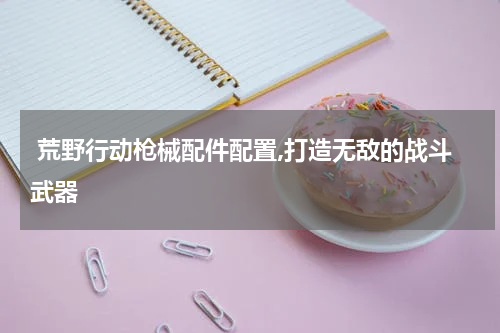 荒野行动枪械配件配置,打造无敌的战斗武器