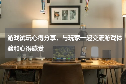 游戏试玩心得分享,与玩家一起交流游戏体验和心得感受