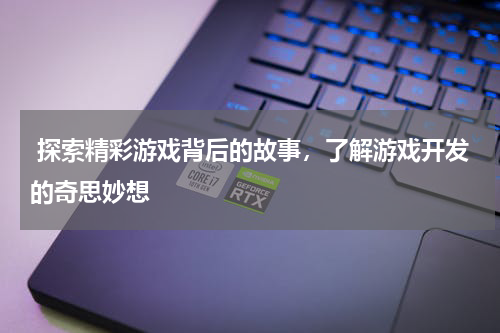  探索精彩游戏背后的故事，了解游戏开发的奇思妙想