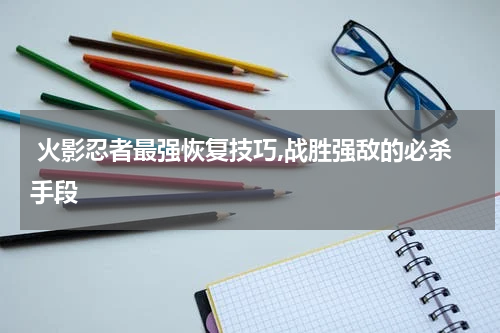 火影忍者最强恢复技巧,战胜强敌的必杀手段