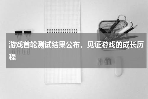 游戏首轮测试结果公布,见证游戏的成长历程